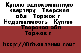 Куплю однокомнатную квартиру - Тверская обл., Торжок г. Недвижимость » Куплю   . Тверская обл.,Торжок г.